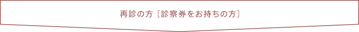 再診の方 ［診察券をお持ちの方］